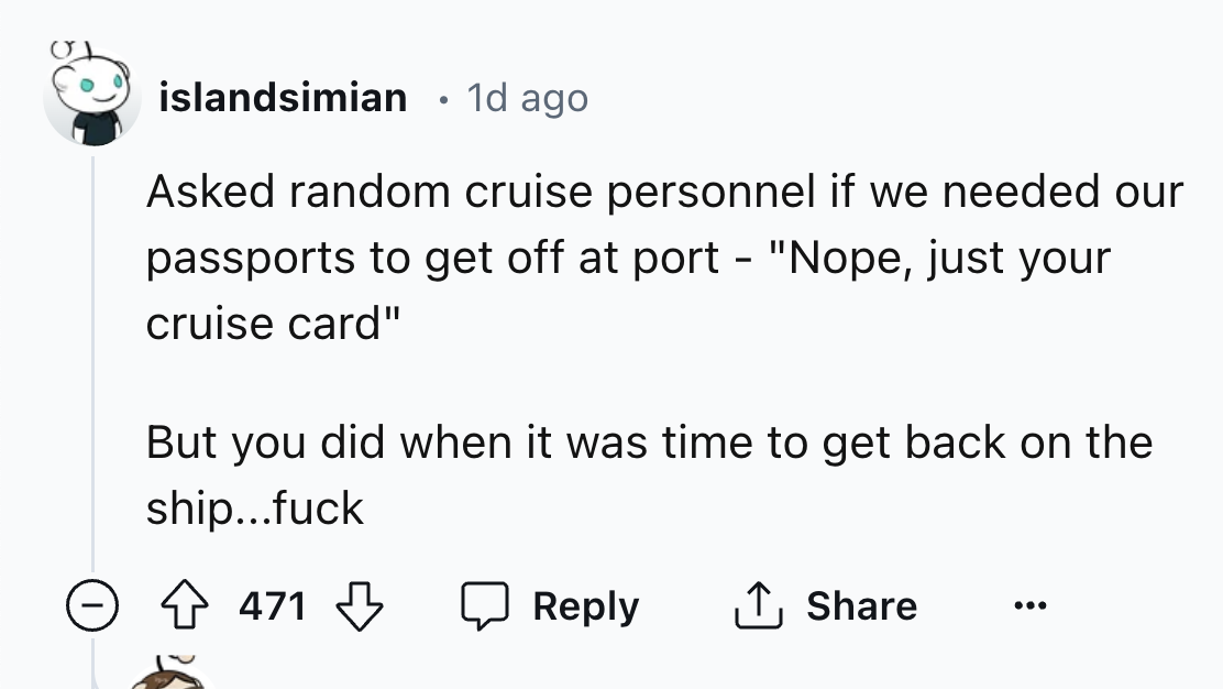 number - islandsimian 1d ago Asked random cruise personnel if we needed our passports to get off at port "Nope, just your cruise card" But you did when it was time to get back on the ship...fuck 471